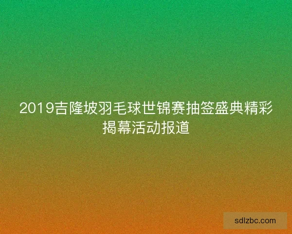 2019吉隆坡羽毛球世锦赛抽签盛典精彩揭幕活动报道 2019吉隆坡羽毛球世锦赛抽签盛典精彩揭幕活动报道