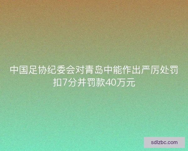 中国足协纪委会对青岛中能作出严厉处罚扣7分并罚款40万元