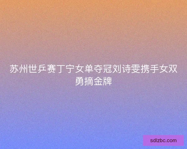 苏州世乒赛丁宁女单夺冠刘诗雯携手女双勇摘金牌