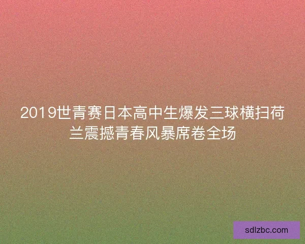 2019世青赛日本高中生爆发三球横扫荷兰震撼青春风暴席卷全场