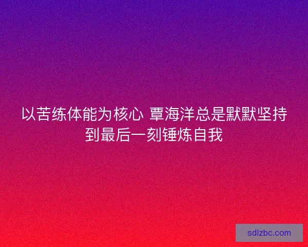 以苦练体能为核心 覃海洋总是默默坚持到最后一刻锤炼自我