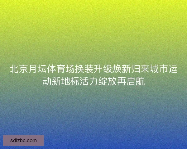 北京月坛体育场换装升级焕新归来城市运动新地标活力绽放再启航
