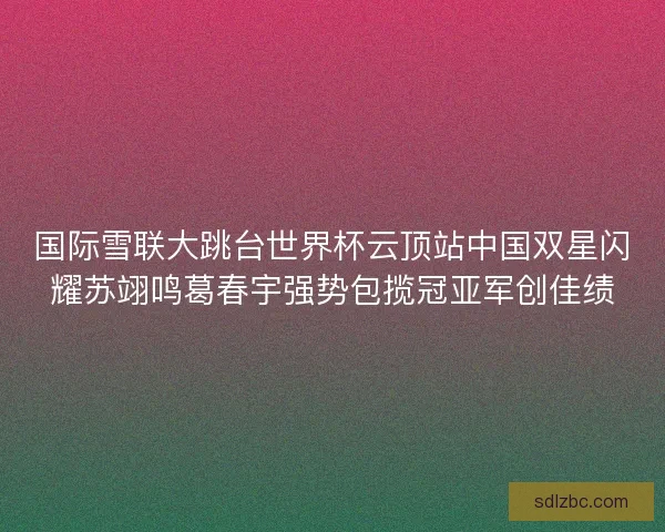 国际雪联大跳台世界杯云顶站中国双星闪耀苏翊鸣葛春宇强势包揽冠亚军创佳绩 国际雪联大跳台世界杯云顶站中国双星闪耀苏翊鸣葛春宇强势包揽冠亚军创佳绩