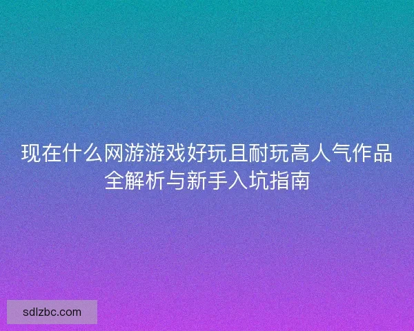 现在什么网游游戏好玩且耐玩高人气作品全解析与新手入坑指南