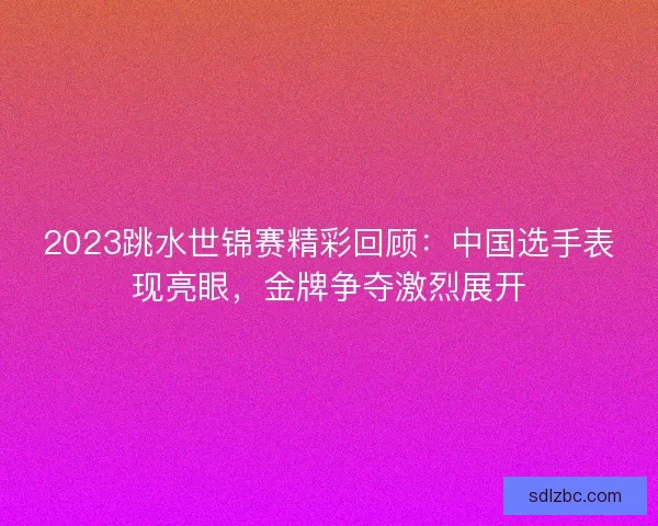 2023跳水世锦赛精彩回顾：中国选手表现亮眼，金牌争夺激烈展开
