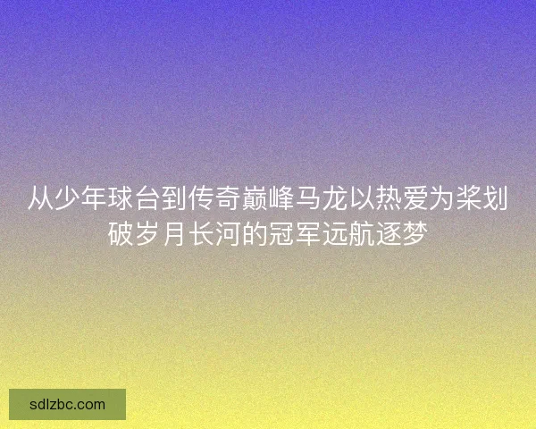 从少年球台到传奇巅峰马龙以热爱为桨划破岁月长河的冠军远航逐梦