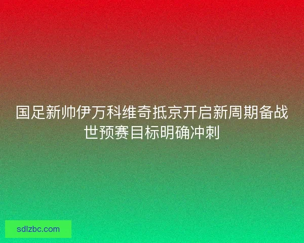 国足新帅伊万科维奇抵京开启新周期备战世预赛目标明确冲刺