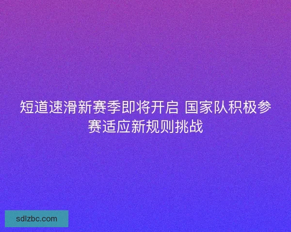 短道速滑新赛季即将开启 国家队积极参赛适应新规则挑战