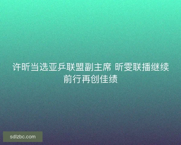 许昕当选亚乒联盟副主席 昕雯联播继续前行再创佳绩