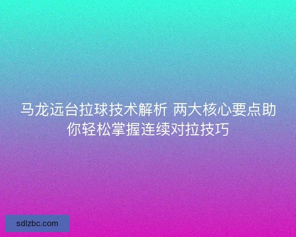 马龙远台拉球技术解析 两大核心要点助你轻松掌握连续对拉技巧 马龙远台拉球技术解析 两大核心要点助你轻松掌握连续对拉技巧