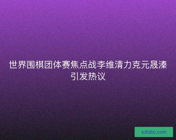 世界围棋团体赛焦点战李维清力克元晟溱引发热议 世界围棋团体赛焦点战李维清力克元晟溱引发热议