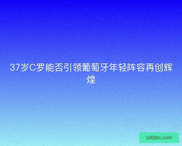 37岁C罗能否引领葡萄牙年轻阵容再创辉煌