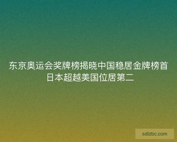 东京奥运会奖牌榜揭晓中国稳居金牌榜首 日本超越美国位居第二