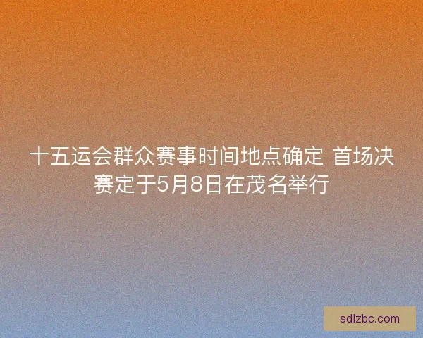 十五运会群众赛事时间地点确定 首场决赛定于5月8日在茂名举行