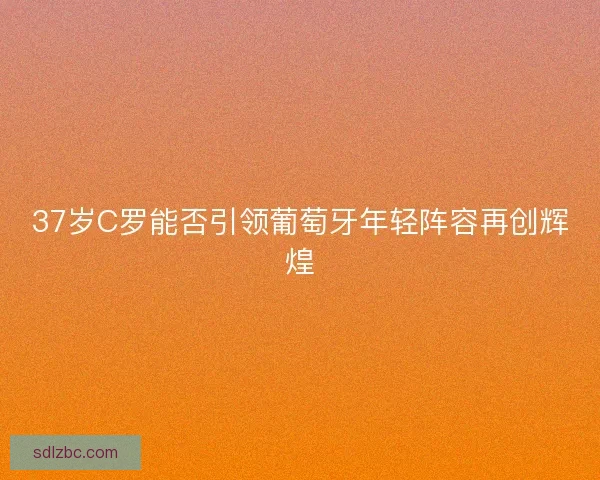 37岁C罗能否引领葡萄牙年轻阵容再创辉煌 37岁C罗能否引领葡萄牙年轻阵容再创辉煌