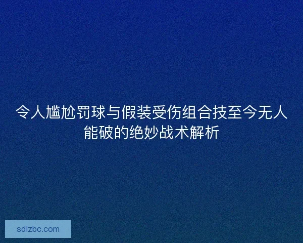 令人尴尬罚球与假装受伤组合技至今无人能破的绝妙战术解析