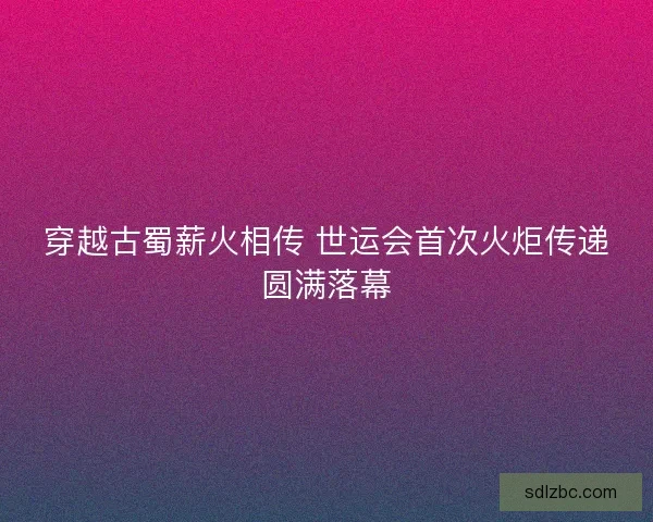 穿越古蜀薪火相传 世运会首次火炬传递圆满落幕 穿越古蜀薪火相传 世运会首次火炬传递圆满落幕