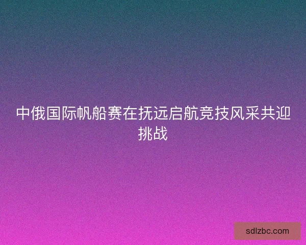 中俄国际帆船赛在抚远启航竞技风采共迎挑战