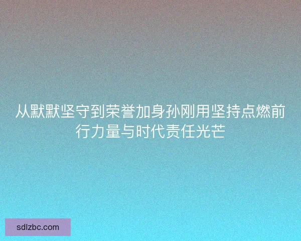 从默默坚守到荣誉加身孙刚用坚持点燃前行力量与时代责任光芒