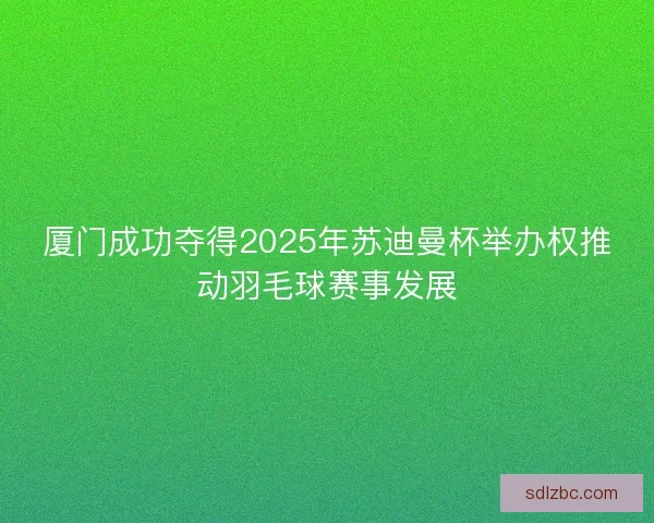 厦门成功夺得2025年苏迪曼杯举办权推动羽毛球赛事发展