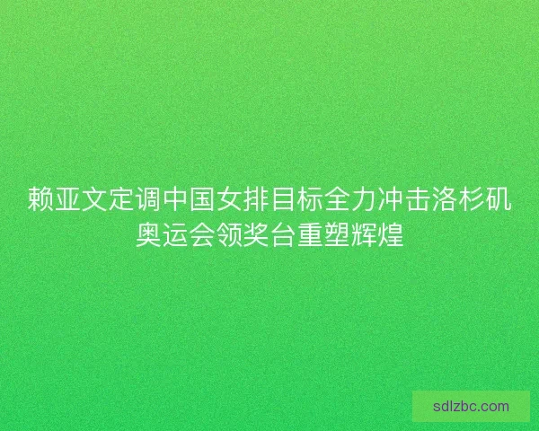 赖亚文定调中国女排目标全力冲击洛杉矶奥运会领奖台重塑辉煌