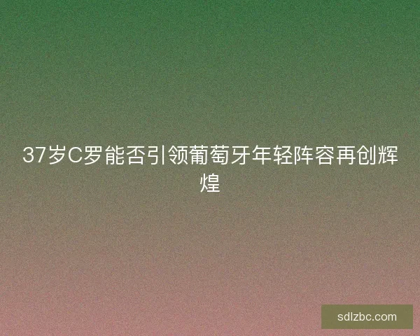 37岁C罗能否引领葡萄牙年轻阵容再创辉煌 37岁C罗能否引领葡萄牙年轻阵容再创辉煌