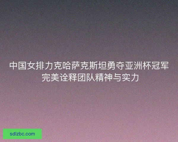 中国女排力克哈萨克斯坦勇夺亚洲杯冠军 完美诠释团队精神与实力 中国女排力克哈萨克斯坦勇夺亚洲杯冠军 完美诠释团队精神与实力