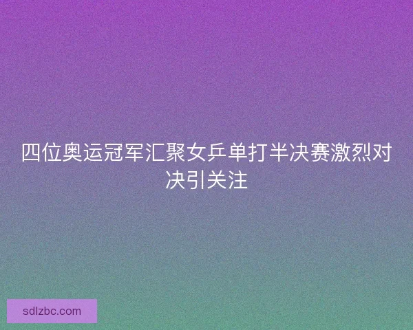 四位奥运冠军汇聚女乒单打半决赛激烈对决引关注 四位奥运冠军汇聚女乒单打半决赛激烈对决引关注