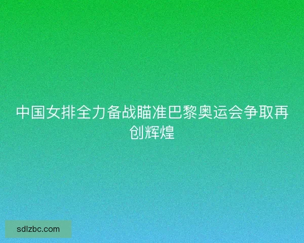 中国女排全力备战瞄准巴黎奥运会争取再创辉煌 中国女排全力备战瞄准巴黎奥运会争取再创辉煌